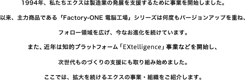 1994年、私たちエクスは製造業の発展を支援するために事業を開始しました。以来、主力商品である「Factory-ONE 電脳工場」シリーズは何度もバージョンアップを重ね、フォロー領域を広げ、今なお進化を続けています。また、近年は知的プラットフォーム「EXtelligence」事業などを開始し、次世代ものづくりの支援にも取り組み始めました。ここでは、拡大を続けるエクスの事業・組織をご紹介します。