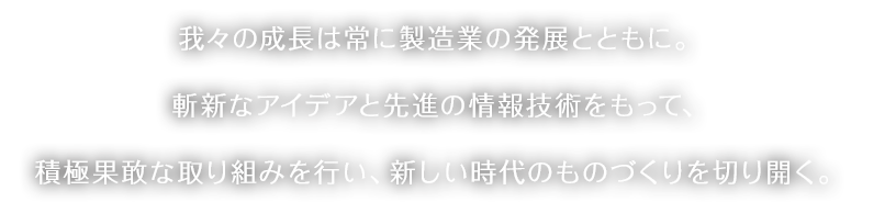 我々の成長は常に製造業の発展とともに。斬新なアイデアと先進の情報技術をもって、積極果敢な取り組みを行い、新しい時代のものづくりを切り開く。