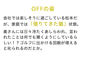 会社では楽しそうに過ごしている松本だが、家庭では「借りてきた猫」状態。奥さんには日々冷たくあしらわれ、言われたことは何でも聞くようにしているらしい！？ゴルフに出かける回数が増えると叱られるのだとか。