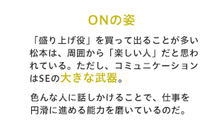 「盛り上げ役」を買って出ることが多い松本は、周囲から「楽しい人」だと思われている。ただし、コミュニケーションはSEの大きな武器。色んな人に話しかけることで、仕事を円滑に進める能力を磨いているのだ。